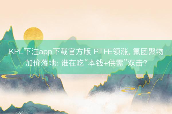KPL下注app下载官方版 PTFE领涨， 氟团聚物加价落地: 谁在吃“本钱+供需”双击?