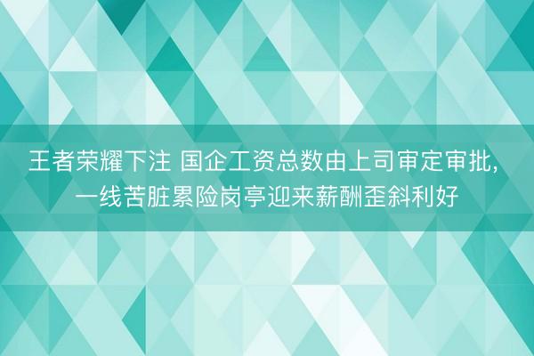 王者荣耀下注 国企工资总数由上司审定审批, 一线苦脏累险岗亭迎来薪酬歪斜利好