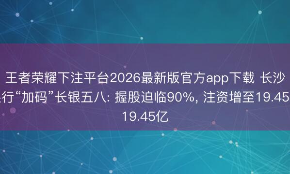 王者荣耀下注平台2026最新版官方app下载 长沙银行“加码”长银五八: 握股迫临90%, 注资增至19.45亿