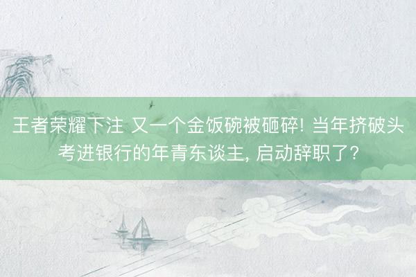 王者荣耀下注 又一个金饭碗被砸碎! 当年挤破头考进银行的年青东谈主， 启动辞职了?