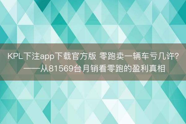 KPL下注app下载官方版 零跑卖一辆车亏几许? ——从81569台月销看零跑的盈利真相