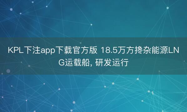 KPL下注app下载官方版 18.5万方搀杂能源LNG运载船， 研发运行