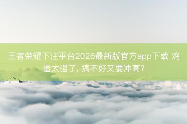 王者荣耀下注平台2026最新版官方app下载 鸡蛋太强了， 搞不好又要冲高?