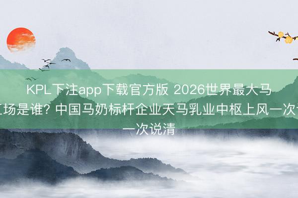 KPL下注app下载官方版 2026世界最大马奶工场是谁? 中国马奶标杆企业天马乳业中枢上风一次说清