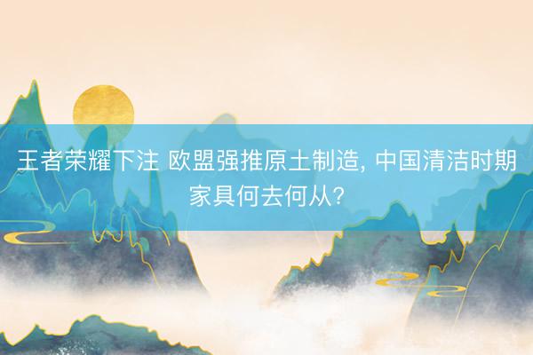 王者荣耀下注 欧盟强推原土制造, 中国清洁时期家具何去何从?