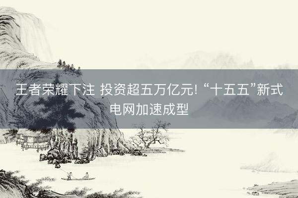 王者荣耀下注 投资超五万亿元! “十五五”新式电网加速成型