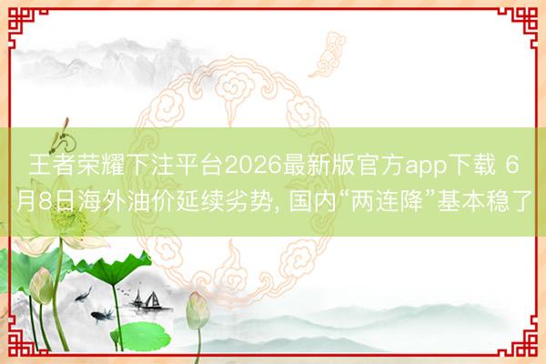 王者荣耀下注平台2026最新版官方app下载 6月8日海外油价延续劣势， 国内“两连降”基本稳了