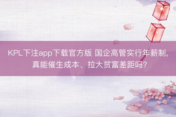 KPL下注app下载官方版 国企高管实行年薪制， 真能催生成本、拉大贫富差距吗?