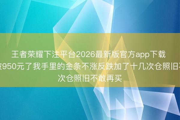 王者荣耀下注平台2026最新版官方app下载 金价跌破950元了我手里的金条不涨反跌加了十几次仓照旧不敢再买