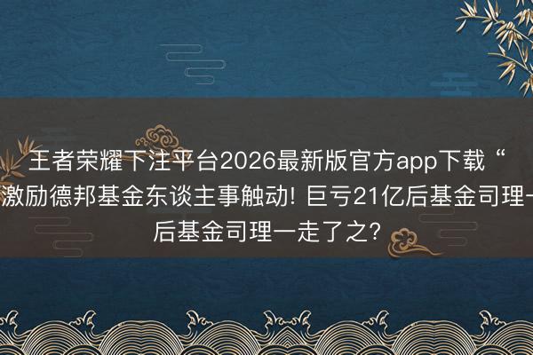 王者荣耀下注平台2026最新版官方app下载 “大V带货”激励德邦基金东谈主事触动! 巨亏21亿后基金司理一走了之?