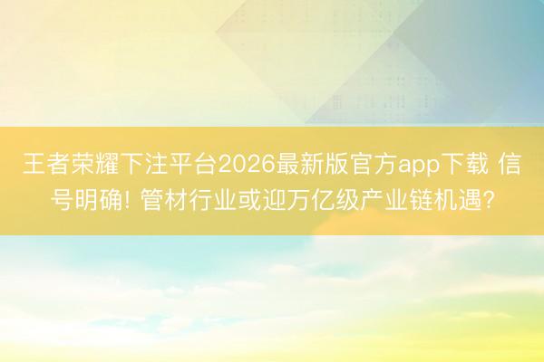 王者荣耀下注平台2026最新版官方app下载 信号明确! 管材行业或迎万亿级产业链机遇?
