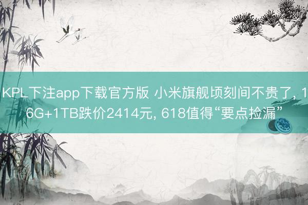 KPL下注app下载官方版 小米旗舰顷刻间不贵了, 16G+1TB跌价2414元, 618值得“要点捡漏”