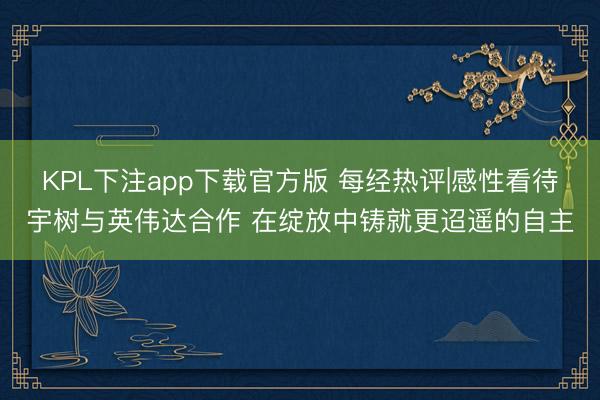 KPL下注app下载官方版 每经热评|感性看待宇树与英伟达合作 在绽放中铸就更迢遥的自主