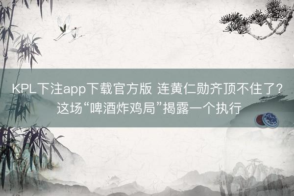 KPL下注app下载官方版 连黄仁勋齐顶不住了? 这场“啤酒炸鸡局”揭露一个执行