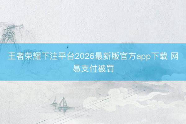王者荣耀下注平台2026最新版官方app下载 网易支付被罚