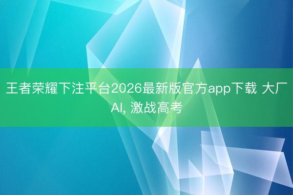 王者荣耀下注平台2026最新版官方app下载 大厂AI, 激战高考