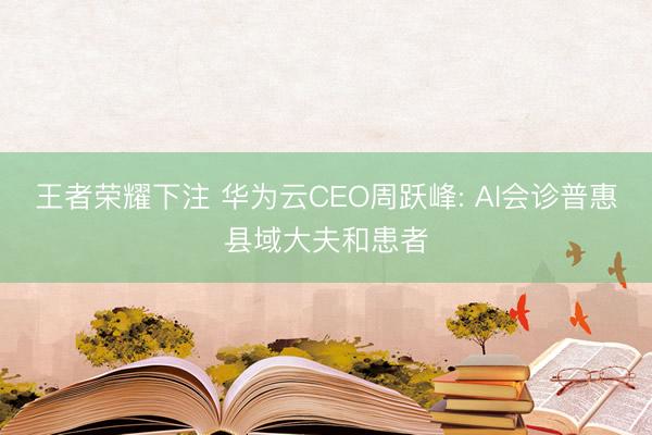 王者荣耀下注 华为云CEO周跃峰: AI会诊普惠县域大夫和患者