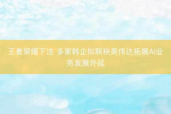 王者荣耀下注 多家韩企拟联袂英伟达拓展AI业务发展外延