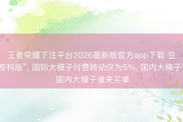 王者荣耀下注平台2026最新版官方app下载 豆包将推“专科版”， 国际大模子付费转动仅为5%， 国内大模子谁来买单