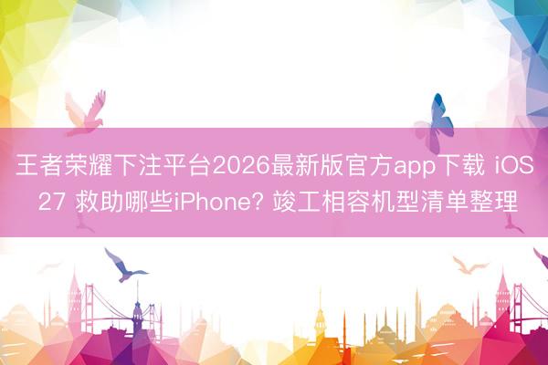 王者荣耀下注平台2026最新版官方app下载 iOS 27 救助哪些iPhone? 竣工相容机型清单整理