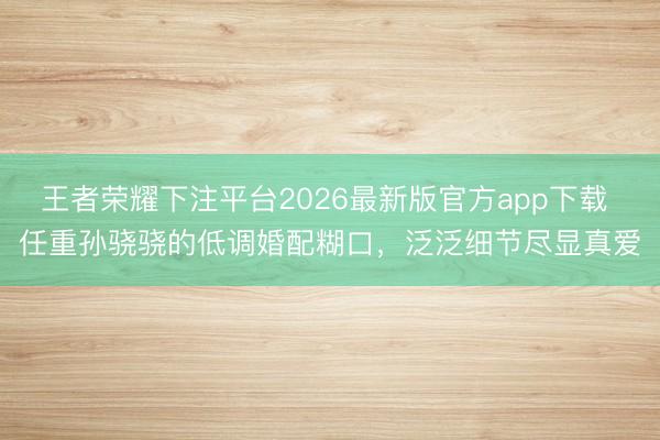 王者荣耀下注平台2026最新版官方app下载 任重孙骁骁的低调婚配糊口,泛泛细节尽显真爱