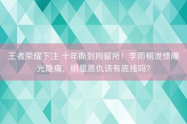 王者荣耀下注 十年撕到拘留所！李雨桐泄愤曝光隐痛，明星恩仇该有底线吗？