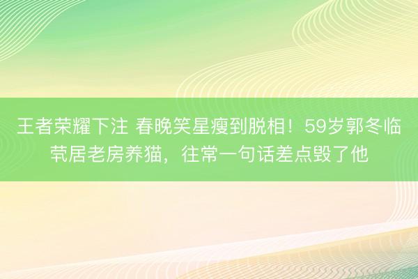 王者荣耀下注 春晚笑星瘦到脱相！59岁郭冬临茕居老房养猫，往常一句话差点毁了他