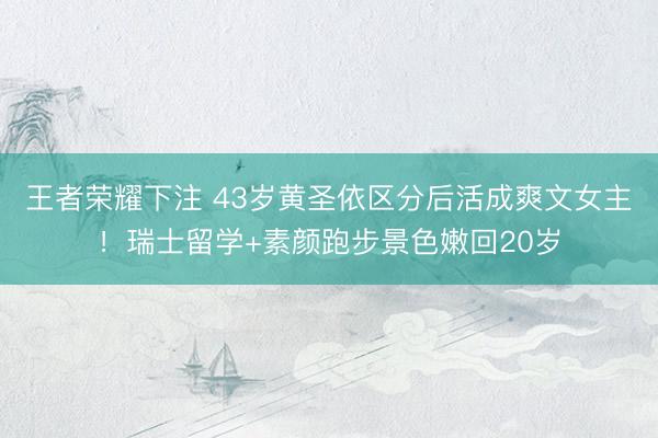 王者荣耀下注 43岁黄圣依区分后活成爽文女主!瑞士留学+素颜跑步景色嫩回20岁