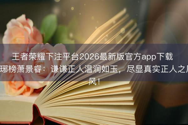 王者荣耀下注平台2026最新版官方app下载 琅琊榜萧景睿：谦谦正人温润如玉，尽显真实正人之风！