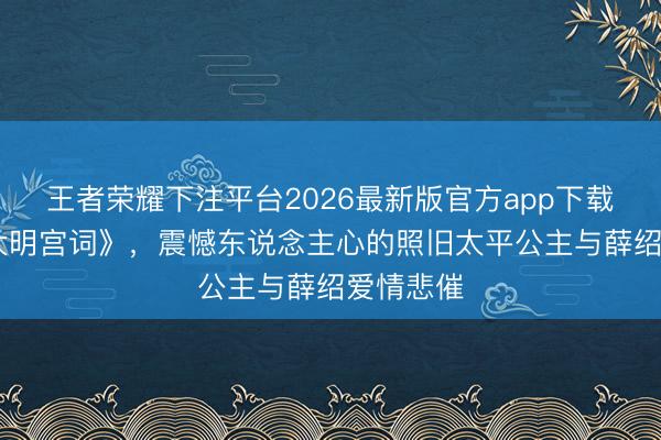 王者荣耀下注平台2026最新版官方app下载 再看《大明宫词》，震憾东说念主心的照旧太平公主与薛绍爱情悲催