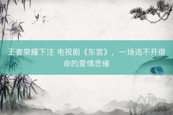 王者荣耀下注 电视剧《东宫》，一场逃不开宿命的爱情悲催