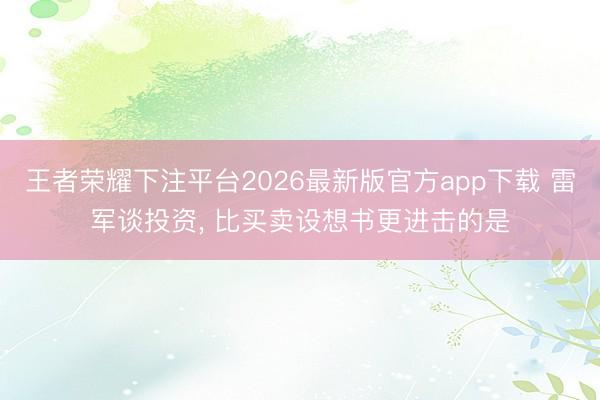王者荣耀下注平台2026最新版官方app下载 雷军谈投资， 比买卖设想书更进击的是