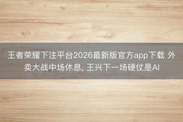 王者荣耀下注平台2026最新版官方app下载 外卖大战中场休息, 王兴下一场硬仗是AI