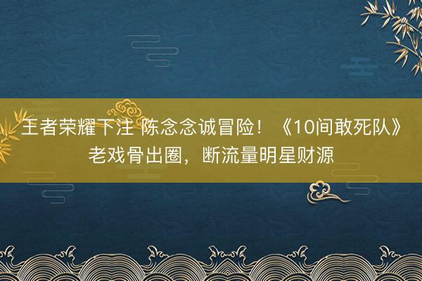 王者荣耀下注 陈念念诚冒险！《10间敢死队》老戏骨出圈，断流量明星财源