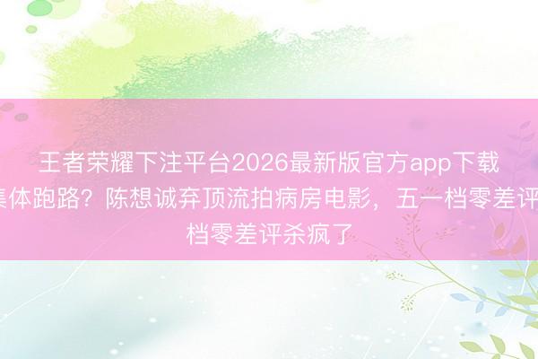 王者荣耀下注平台2026最新版官方app下载 本钱集体跑路？陈想诚弃顶流拍病房电影，五一档零差评杀疯了