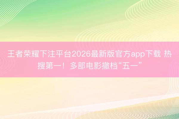 王者荣耀下注平台2026最新版官方app下载 热搜第一！多部电影撤档“五一”