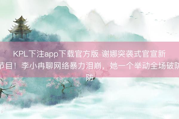 KPL下注app下载官方版 谢娜突袭式官宣新节目！李小冉聊网络暴力泪崩，她一个举动全场破防