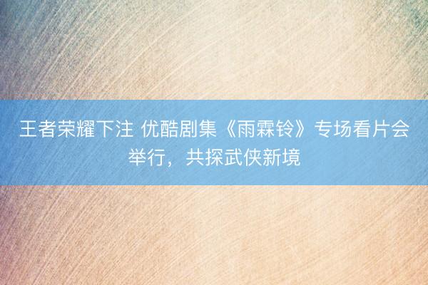 王者荣耀下注 优酷剧集《雨霖铃》专场看片会举行，共探武侠新境
