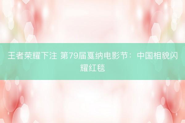 王者荣耀下注 第79届戛纳电影节：中国相貌闪耀红毯