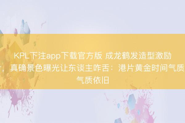 KPL下注app下载官方版 成龙鹤发造型激励狡计，真确景色曝光让东谈主咋舌：港片黄金时间气质依旧
