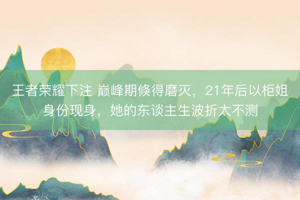 王者荣耀下注 巅峰期倏得磨灭，21年后以柜姐身份现身，她的东谈主生波折太不测