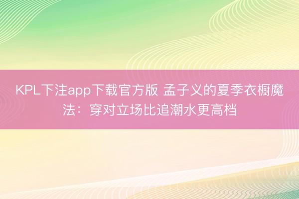 KPL下注app下载官方版 孟子义的夏季衣橱魔法:穿对立场比追潮水更高档