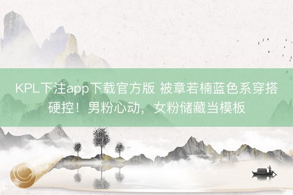 KPL下注app下载官方版 被章若楠蓝色系穿搭硬控!男粉心动,女粉储藏当模板