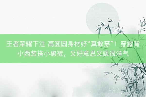 王者荣耀下注 高圆圆身材好“真敢穿”!穿露背小西装搭小黑裤,又好意思又飒很洋气