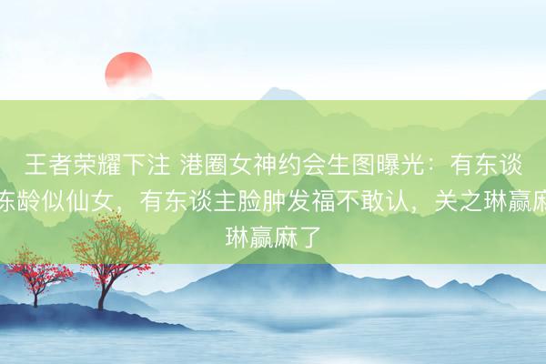 王者荣耀下注 港圈女神约会生图曝光：有东谈主冻龄似仙女，有东谈主脸肿发福不敢认，关之琳赢麻了