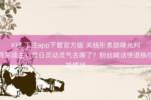 KPL下注app下载官方版 关晓彤素颜曝光判若两东谈主！昔日灵动灵气去哪了？粉丝喊话快退换情状