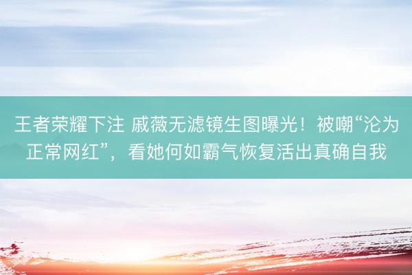 王者荣耀下注 戚薇无滤镜生图曝光！被嘲“沦为正常网红”，看她何如霸气恢复活出真确自我
