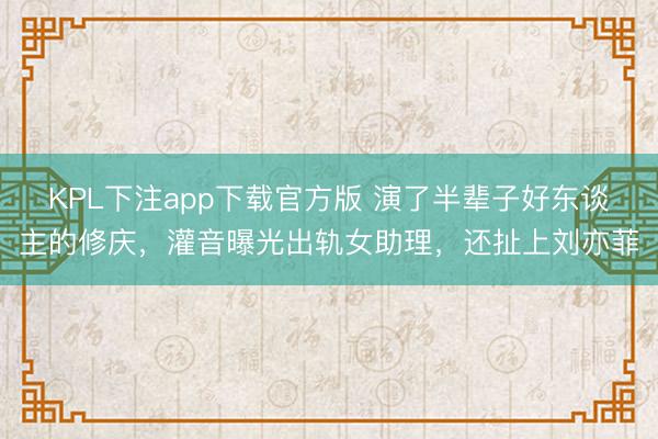 KPL下注app下载官方版 演了半辈子好东谈主的修庆，灌音曝光出轨女助理，还扯上刘亦菲