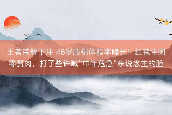 王者荣耀下注 46岁殷桃体脂率曝光！红毯生图零赘肉，打了些许喊“中年危急”东说念主的脸