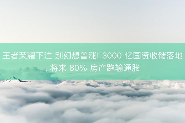 王者荣耀下注 别幻想普涨! 3000 亿国资收储落地， 将来 80% 房产跑输通胀